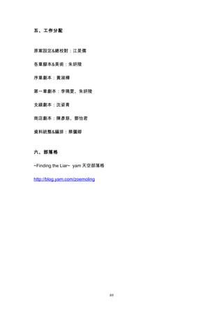 五、工作分配



原案設定&總校對：江旻儒


各章腳本&美術：朱妍陵


序章劇本：黃淑樺


第一章劇本：李珮雯、朱妍陵


支線劇本：沈姿青


商店劇本：陳彥慈、鄧怡君


資料統整&編排：蔡儷卿



六、部落格


~Finding the Liar~ yam 天空部落格


http://blog.yam.com/zoemoling




                                89
 