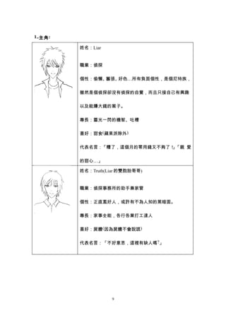 1..主角 :

          姓名：Liar


          職業：偵探


          個性：偷懶、囂張、好色…所有負面個性，是個尼特族，


          雖然是個偵探卻沒有偵探的自覺，而且只接自己有興趣


          以及能賺大錢的案子。


          專長：靈光一閃的機智、吐槽


          喜好：甜食(蘋果派除外)


          代表名言：「糟了，這個月的零用錢又不夠了！ 「親 愛
                               」


          的甜心…」

          姓名：Truth(Liar 的雙胞胎哥哥)


          職業：偵探事務所的助手兼家管


          個性：正直濫好人，或許有不為人知的黑暗面。


          專長：家事全能，各行各業打工達人


          喜好：屍體(因為屍體不會說謊)


          代表名言：「不好意思，這裡有缺人嗎?」




                    9
 