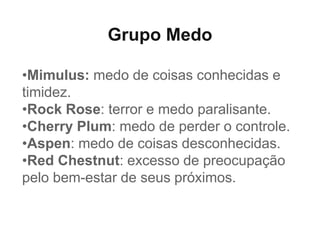 Grupo Medo
•Mimulus: medo de coisas conhecidas e
timidez.
•Rock Rose: terror e medo paralisante.
•Cherry Plum: medo de perder o controle.
•Aspen: medo de coisas desconhecidas.
•Red Chestnut: excesso de preocupação
pelo bem-estar de seus próximos.
 