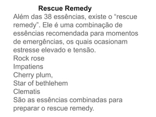 Rescue Remedy
Além das 38 essências, existe o “rescue
remedy”. Ele é uma combinação de
essências recomendada para momentos
de emergências, os quais ocasionam
estresse elevado e tensão.
Rock rose
Impatiens
Cherry plum,
Star of bethlehem
Clematis
São as essências combinadas para
preparar o rescue remedy.
 