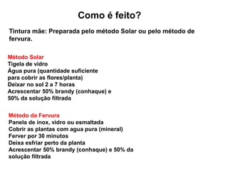 Como é feito?
Tintura mãe: Preparada pelo método Solar ou pelo método de
fervura.
Método Solar
Tigela de vidro
Água pura (quantidade suficiente
para cobrir as flores/planta)
Deixar no sol 2 a 7 horas
Acrescentar 50% brandy (conhaque) e
50% da solução filtrada
Método da Fervura
Panela de inox, vidro ou esmaltada
Cobrir as plantas com agua pura (mineral)
Ferver por 30 minutos
Deixa esfriar perto da planta
Acrescentar 50% brandy (conhaque) e 50% da
solução filtrada
 
