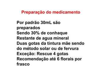 Preparação do medicamento
Por padrão 30mL são
preparados
Sendo 30% de conhaque
Restante de agua mineral
Duas gotas da tintura mãe sendo
do método solar ou de fervura
Exceção: Rescue 4 gotas
Recomendação até 6 florais por
frasco
 