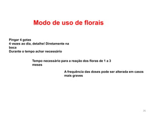 Modo de uso de florais
Pingar 4 gotas
4 vezes ao dia, detalhe! Diretamente na
boca
Durante o tempo achar necessário
Tempo necessário para a reação dos floras de 1 a 3
meses
A frequência das doses pode ser alterada em casos
mais graves
26
 
