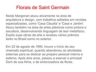 Neide Margonari atuou ativamente na área de
arquitetura e design, com trabalhos editados em revistas
especializadas, como 'Casa Claudia' e 'Casa e Jardim'.
Atuou também na área de artes plásticas como pintora e
escultora, desenvolvendo linguagem de teor metafísico.
Expôs suas obras de arte e recebeu vários prêmios
tanto no Brasil como no exterior.
Em 22 de agosto de 1990, houve o início de seu
chamado espiritual, quando abandonou as atividades
externas para se dedicar ao preparo pessoal interno e
externo. Após dois anos, passou a exercer o principal
Dom de sua Alma, o de sintonizadora de flores.
Florais de Saint Germain
 