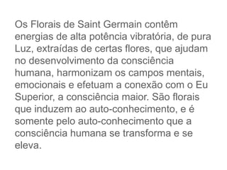 Os Florais de Saint Germain contêm
energias de alta potência vibratória, de pura
Luz, extraídas de certas flores, que ajudam
no desenvolvimento da consciência
humana, harmonizam os campos mentais,
emocionais e efetuam a conexão com o Eu
Superior, a consciência maior. São florais
que induzem ao auto-conhecimento, e é
somente pelo auto-conhecimento que a
consciência humana se transforma e se
eleva.
 