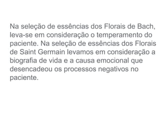 Na seleção de essências dos Florais de Bach,
leva-se em consideração o temperamento do
paciente. Na seleção de essências dos Florais
de Saint Germain levamos em consideração a
biografia de vida e a causa emocional que
desencadeou os processos negativos no
paciente.
 