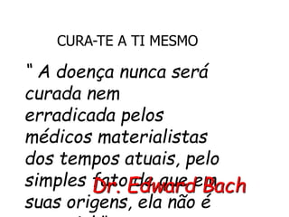 CURA-TE A TI MESMO
“ A doença nunca será
curada nem
erradicada pelos
médicos materialistas
dos tempos atuais, pelo
simples fato de que em
suas origens, ela não é
Dr. Edward Bach
 