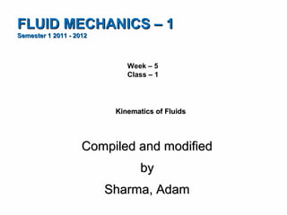 FLUID MECHANICS – 1
Semester 1 2011 - 2012



                             Week – 5
                             Class – 1




                          Kinematics of Fluids




                    Compiled and modified
                                 by
                         Sharma, Adam
 