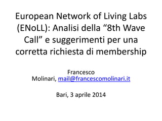 European Network of Living Labs
(ENoLL): Analisi della “8th Wave
Call” e suggerimenti per una
corretta richiesta di membership
Francesco
Molinari, mail@francescomolinari.it
Bari, 3 aprile 2014
 