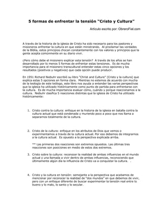 5 formas de enfrentar la tensión “Cristo y Cultura”
Artículo escrito por: ObreroFiel.com
A través de la historia de la iglesia de Cristo ha sido necesario para los pastores y
misioneros enfrentar la cultura en que están ministrando. Al proclamar las verdades
de la Biblia, estos principios chocan constantemente con los valores y principios que la
gente acepta comúnmente en su diario vivir.
¿Pero cómo debe el misionero explicar esta tensión? A través de los años se han
desarrollado por lo menos 5 formas de enfrentar estas tensiones. Es de mucha
importancia para el misionero transcultural entender estas cinco opciones y los
resultados (positivos y negativos) que cada opción puede producir.
En 1951 Richard Niebuhr escribió su libro “Christ and Culture” (Cristo y la cultura) que
explica estas 5 opciones en forma clara. Mientras no estemos de acuerdo con mucha
de la teología de este teólogo, este libro nos ayuda a entender las varias perspectivas
que la iglesia ha utilizado históricamente como punto de partida para enfrentarse con
la cultura. Es de mucha importancia evaluar cómo, cuándo y porque reaccionamos a la
cultura. Niebuhr clasifica 5 reacciones distintas que la iglesia de Cristo ha utilizado
históricamente:
1. Cristo contra la cultura: enfoque en la historia de la iglesia en batalla contra la
cultura actual que está condenada y muriendo poco a poco que nos llama a
separarnos totalmente de la cultura.
2. Cristo de la cultura: enfoque en los atributos de Dios que vemos o
experimentamos a través de la cultura actual. Por eso debemos de integrarnos
a la cultura actual. Es opuesto a la perspectiva explicada arriba.
** Las primeras dos reacciones son extremos opuestos. Las últimas tres
reacciones son posiciones en medio de estos dos extremos.
3. Cristo sobre la cultura: reconocer la realidad de ambas influencias en el mundo
actual y una llamada a vivir dentro de ambas influencias, reconociendo que
últimamente algún día la influencia de Cristo va a conquistar la cultura. .
4. Cristo y la cultura en tensión: semejante a la perspectiva que acabamos de
mencionar por reconocer la realidad de “dos mundos” en que debemos de vivir,
pero con un enfoque diferente de buscar experimentar la tensión real entre lo
bueno y lo malo, lo santo y lo secular.
 