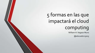 5 formas en las que
impactará el cloud
computing
William H.Vegazo Muro
@educador23013
 