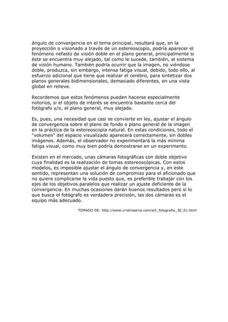 ángulo de convergencia en el tema principal, resultará que, en la
proyección o visionado a través de un estereoscopio, podría aparecer el
fenómeno nefasto de visión doble en el plano general, principalmente si
éste se encuentra muy alejado, tal como le sucede, también, al sistema
de visión humano. También podría ocurrir que la imagen, no viéndose
doble, produzca, sin embargo, intensa fatiga visual, debido, todo ello, al
esfuerzo adicional que tiene que realizar el cerebro, para sintetizar dos
planos generales bidimensionales, demasiado diferentes, en una vista
global en relieve.

Recordemos que estos fenómenos pueden hacerse especialmente
notorios, si el objeto de interés se encuentra bastante cerca del
fotógrafo y/o, el plano general, muy alejado.

Es, pues, una necesidad que casi se convierte en ley, ajustar el ángulo
de convergencia sobre el plano de fondo o plano general de la imagen
en la práctica de la estereoscopia natural. En estas condiciones, todo el
"volumen" del espacio visualizado aparecerá correctamente, sin dobles
imágenes. Además, el observador no experimentará la más mínima
fatiga visual, como muy bien podría demostrarse en un experimento.

Existen en el mercado, unas cámaras fotográficas con doble objetivo
cuya finalidad es la realización de tomas estereoscópicas. Con estos
modelos, es imposible ajustar el ángulo de convergencia y, en este
sentido, representan una solución de compromiso para el aficionado que
no quiere complicarse la vida puesto que, es preferible trabajar con los
ejes de los objetivos paralelos que realizar un ajuste deficiente de la
convergencia. En muchas ocasiones darán buenos resultados pero si lo
que busca el fotógrafo es verdadera precisión, las dos cámaras es el
equipo más adecuado.

                    TOMADO DE: http://www.cristinaarce.com/art_fotografia_3d_01.html
 