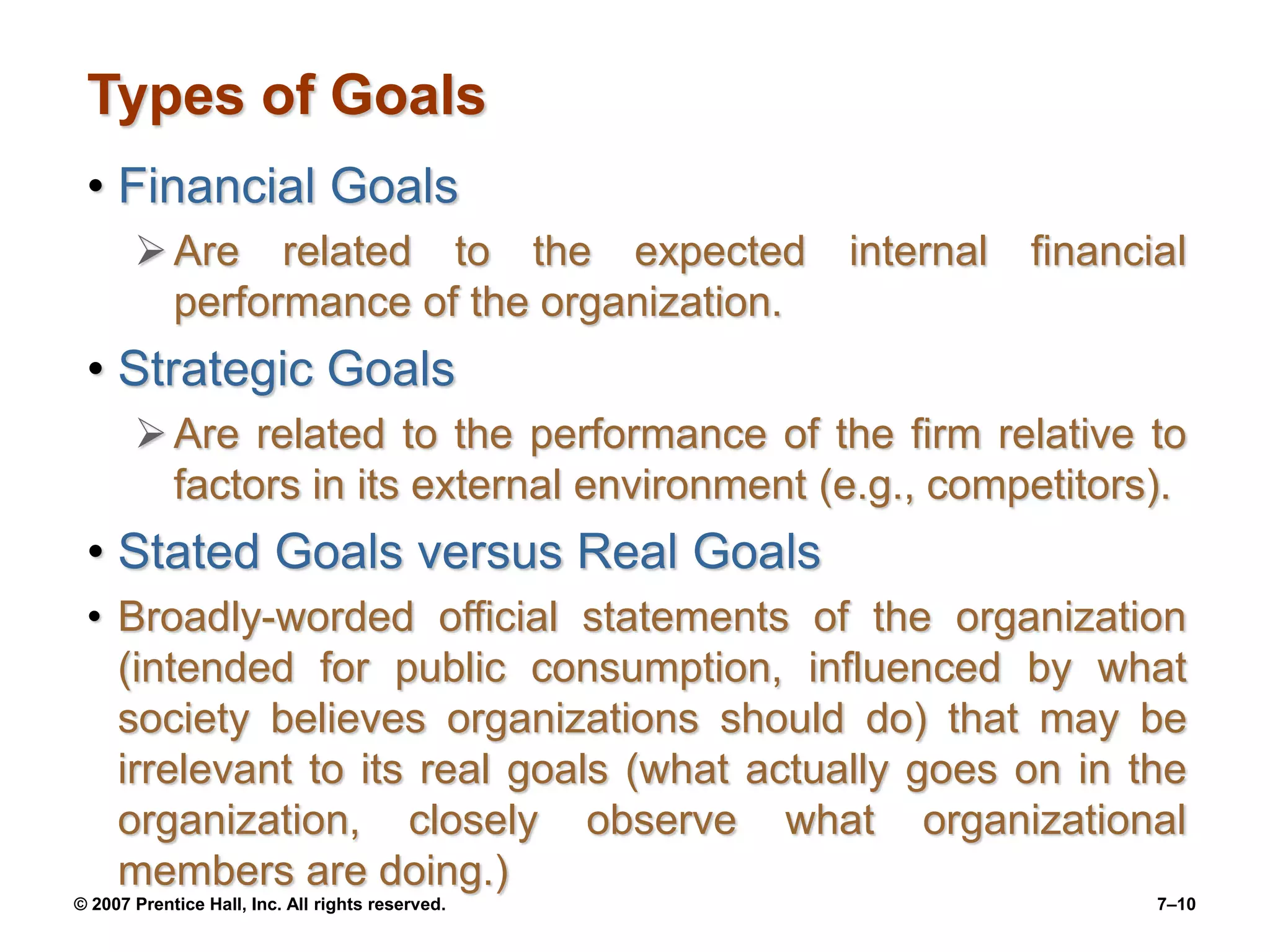© 2007 Prentice Hall, Inc. All rights reserved. 7–10
Types of Goals
• Financial Goals
Are related to the expected internal financial
performance of the organization.
• Strategic Goals
Are related to the performance of the firm relative to
factors in its external environment (e.g., competitors).
• Stated Goals versus Real Goals
• Broadly-worded official statements of the organization
(intended for public consumption, influenced by what
society believes organizations should do) that may be
irrelevant to its real goals (what actually goes on in the
organization, closely observe what organizational
members are doing.)
 