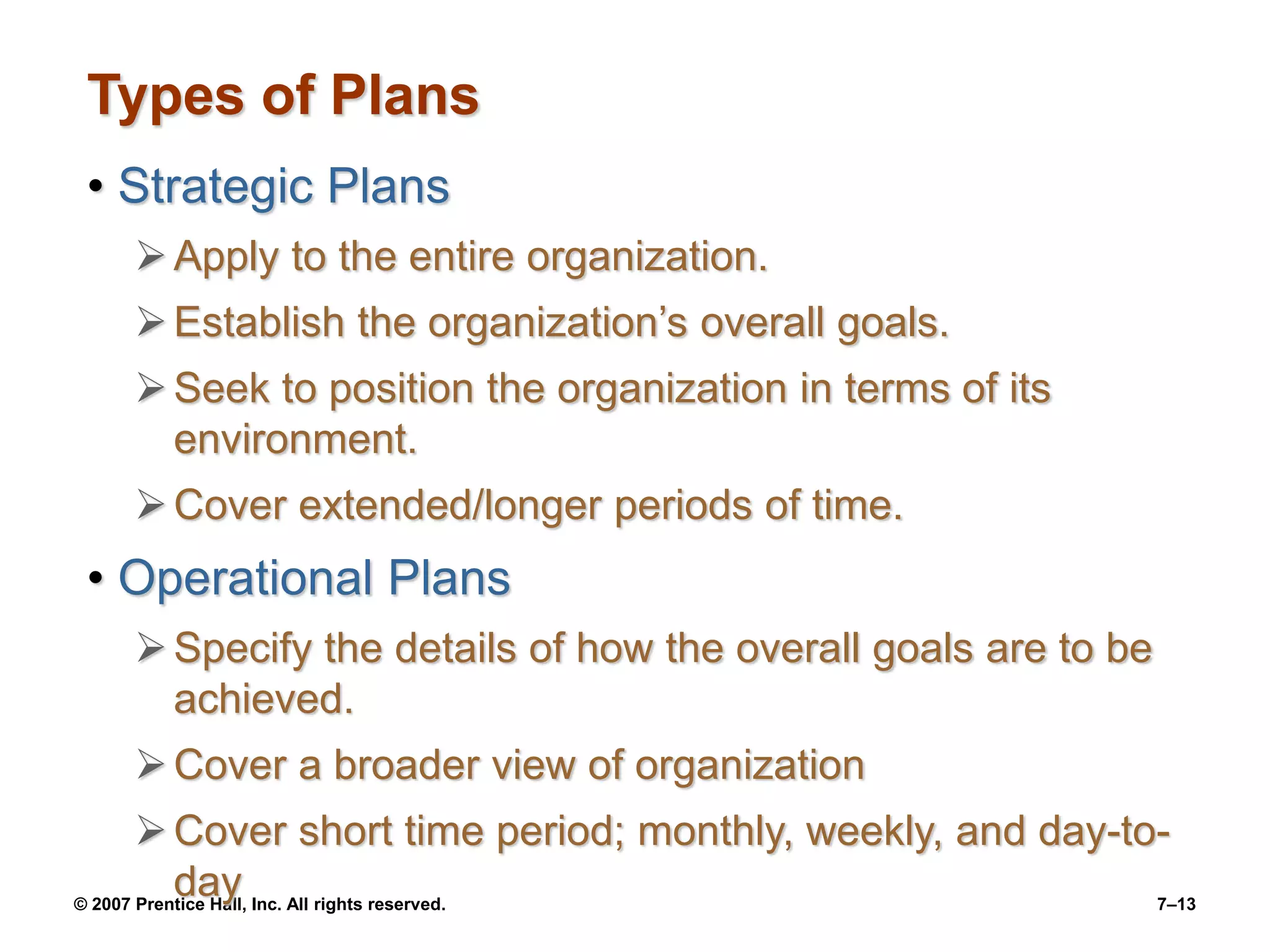 © 2007 Prentice Hall, Inc. All rights reserved. 7–13
Types of Plans
• Strategic Plans
Apply to the entire organization.
Establish the organization’s overall goals.
Seek to position the organization in terms of its
environment.
Cover extended/longer periods of time.
• Operational Plans
Specify the details of how the overall goals are to be
achieved.
Cover a broader view of organization
Cover short time period; monthly, weekly, and day-to-
day
 