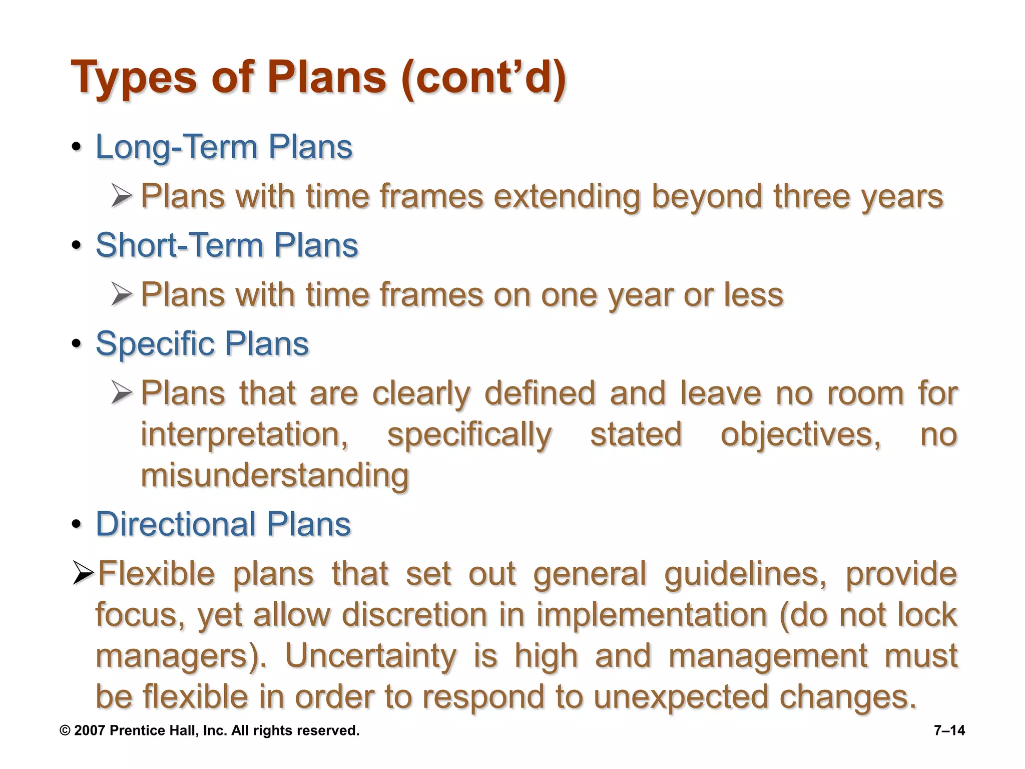 © 2007 Prentice Hall, Inc. All rights reserved. 7–14
Types of Plans (cont’d)
• Long-Term Plans
Plans with time frames extending beyond three years
• Short-Term Plans
Plans with time frames on one year or less
• Specific Plans
Plans that are clearly defined and leave no room for
interpretation, specifically stated objectives, no
misunderstanding
• Directional Plans
Flexible plans that set out general guidelines, provide
focus, yet allow discretion in implementation (do not lock
managers). Uncertainty is high and management must
be flexible in order to respond to unexpected changes.
 