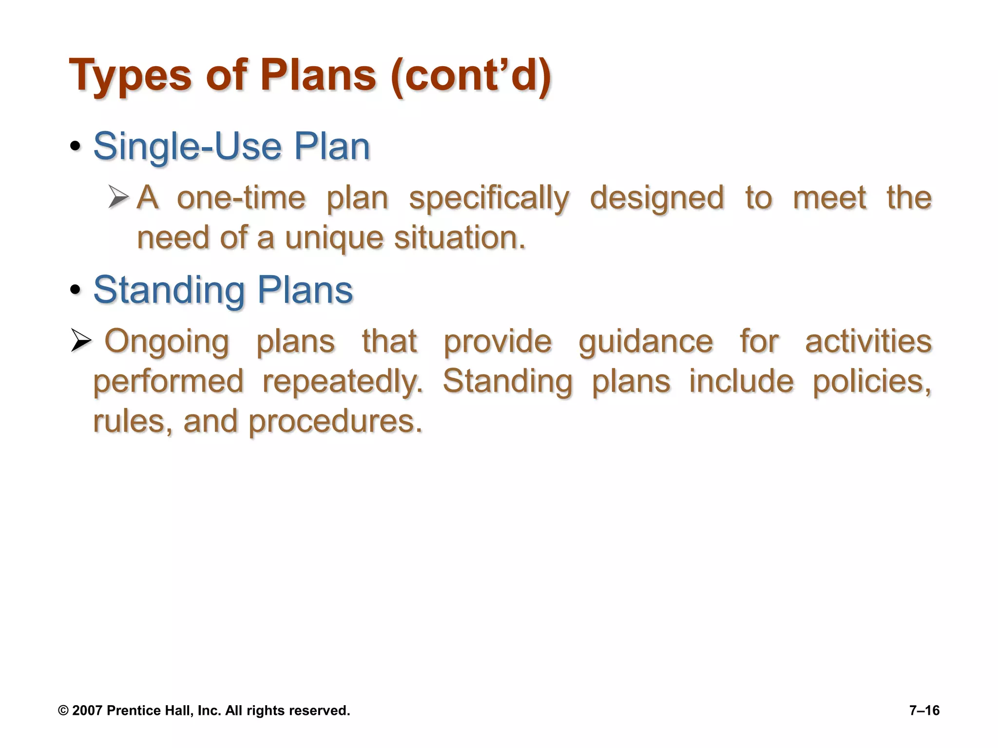 © 2007 Prentice Hall, Inc. All rights reserved. 7–16
Types of Plans (cont’d)
• Single-Use Plan
A one-time plan specifically designed to meet the
need of a unique situation.
• Standing Plans
 Ongoing plans that provide guidance for activities
performed repeatedly. Standing plans include policies,
rules, and procedures.
 
