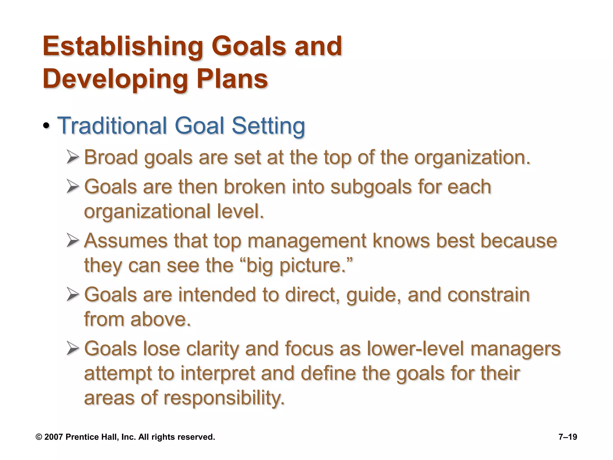 © 2007 Prentice Hall, Inc. All rights reserved. 7–19
Establishing Goals and
Developing Plans
• Traditional Goal Setting
Broad goals are set at the top of the organization.
Goals are then broken into subgoals for each
organizational level.
Assumes that top management knows best because
they can see the “big picture.”
Goals are intended to direct, guide, and constrain
from above.
Goals lose clarity and focus as lower-level managers
attempt to interpret and define the goals for their
areas of responsibility.
 