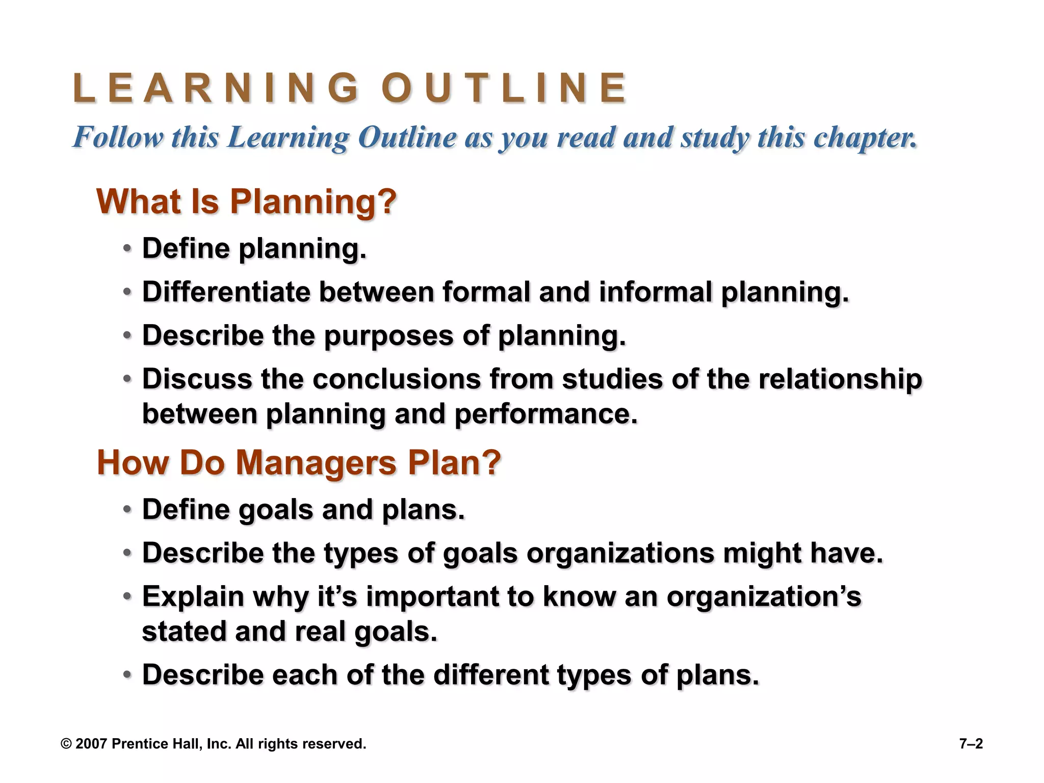 © 2007 Prentice Hall, Inc. All rights reserved. 7–2
L E A R N I N G O U T L I N E
Follow this Learning Outline as you read and study this chapter.
What Is Planning?
• Define planning.
• Differentiate between formal and informal planning.
• Describe the purposes of planning.
• Discuss the conclusions from studies of the relationship
between planning and performance.
How Do Managers Plan?
• Define goals and plans.
• Describe the types of goals organizations might have.
• Explain why it’s important to know an organization’s
stated and real goals.
• Describe each of the different types of plans.
 