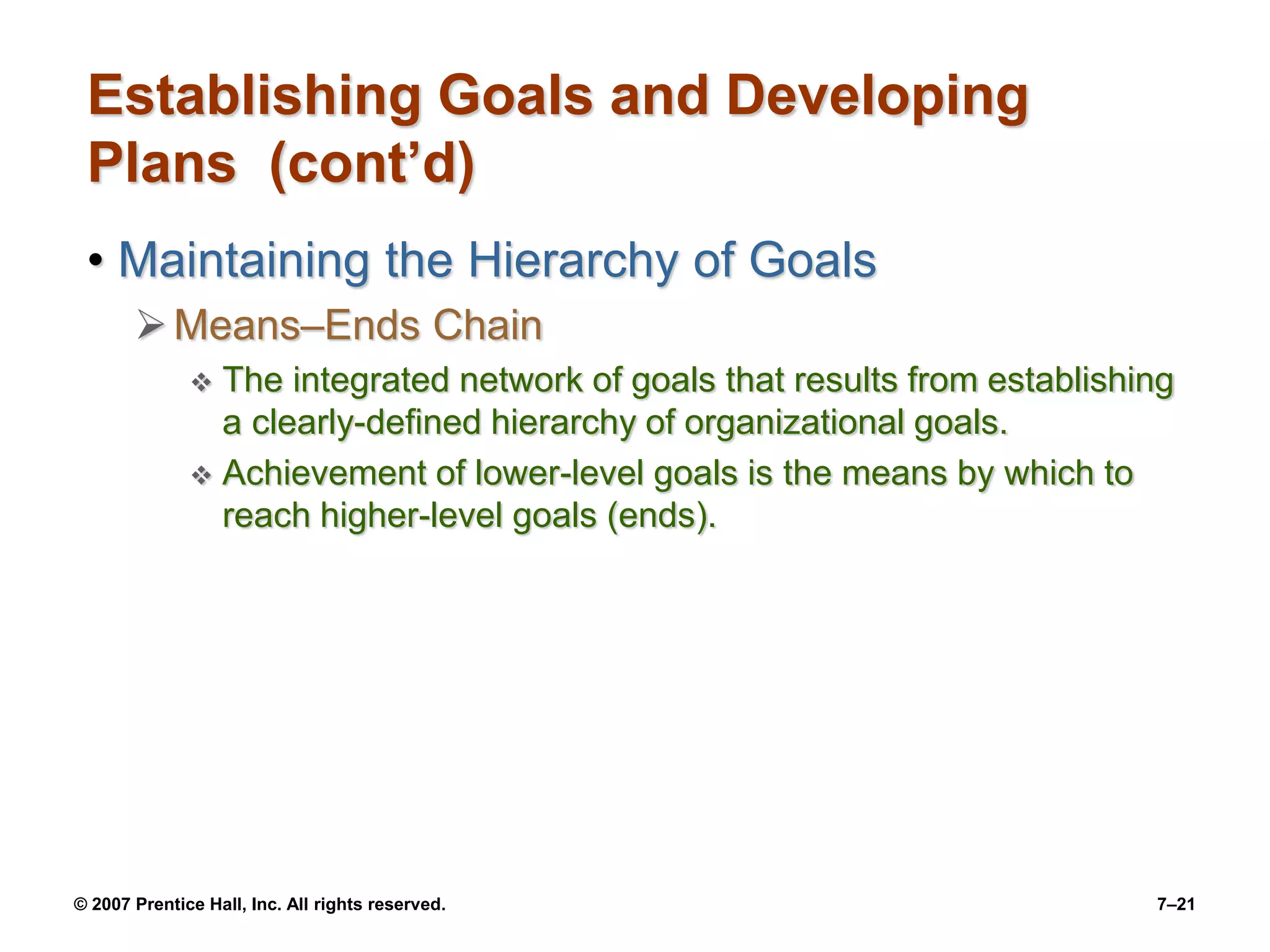 © 2007 Prentice Hall, Inc. All rights reserved. 7–21
Establishing Goals and Developing
Plans (cont’d)
• Maintaining the Hierarchy of Goals
Means–Ends Chain
 The integrated network of goals that results from establishing
a clearly-defined hierarchy of organizational goals.
 Achievement of lower-level goals is the means by which to
reach higher-level goals (ends).
 