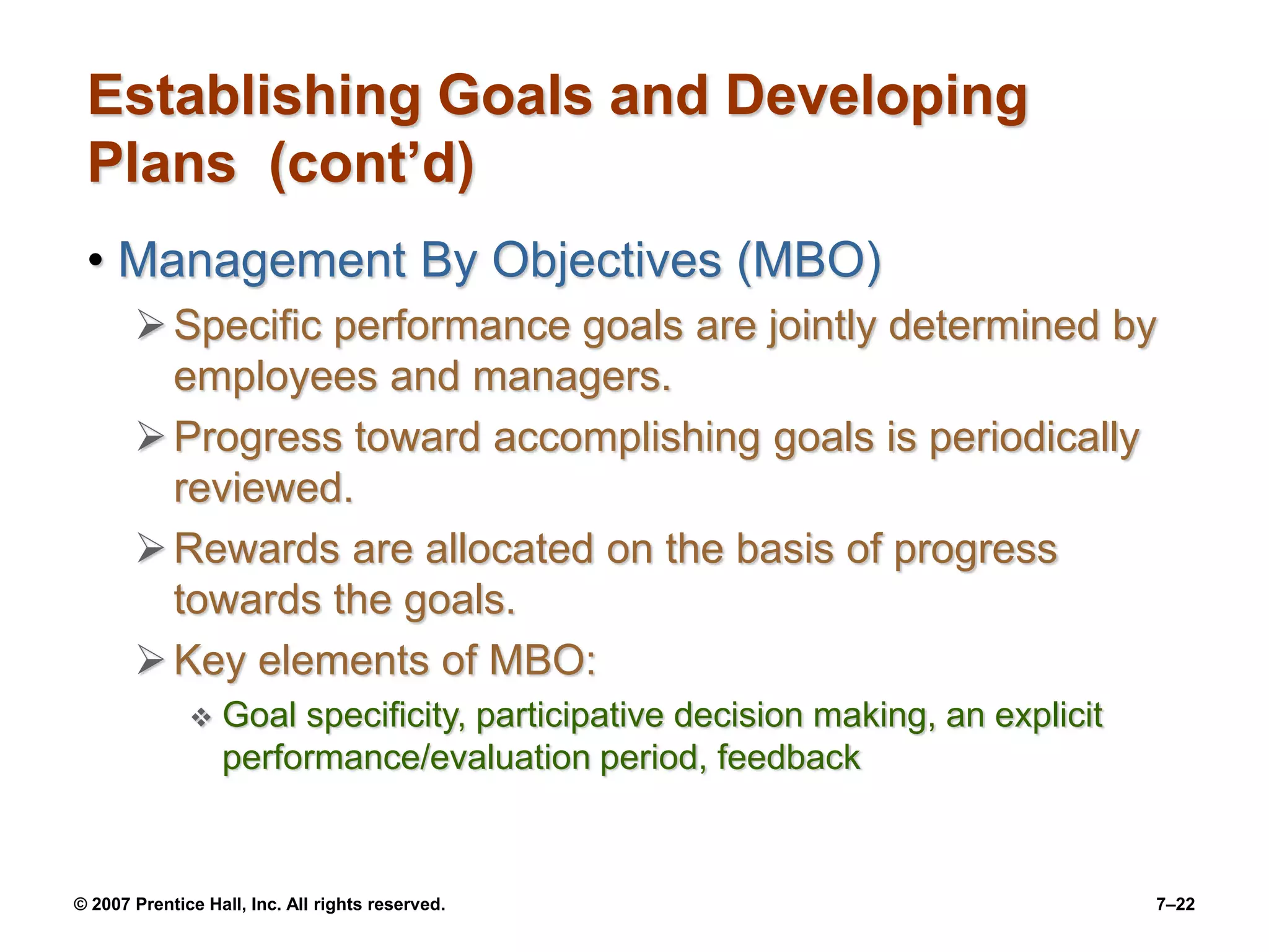 © 2007 Prentice Hall, Inc. All rights reserved. 7–22
Establishing Goals and Developing
Plans (cont’d)
• Management By Objectives (MBO)
Specific performance goals are jointly determined by
employees and managers.
Progress toward accomplishing goals is periodically
reviewed.
Rewards are allocated on the basis of progress
towards the goals.
Key elements of MBO:
 Goal specificity, participative decision making, an explicit
performance/evaluation period, feedback
 