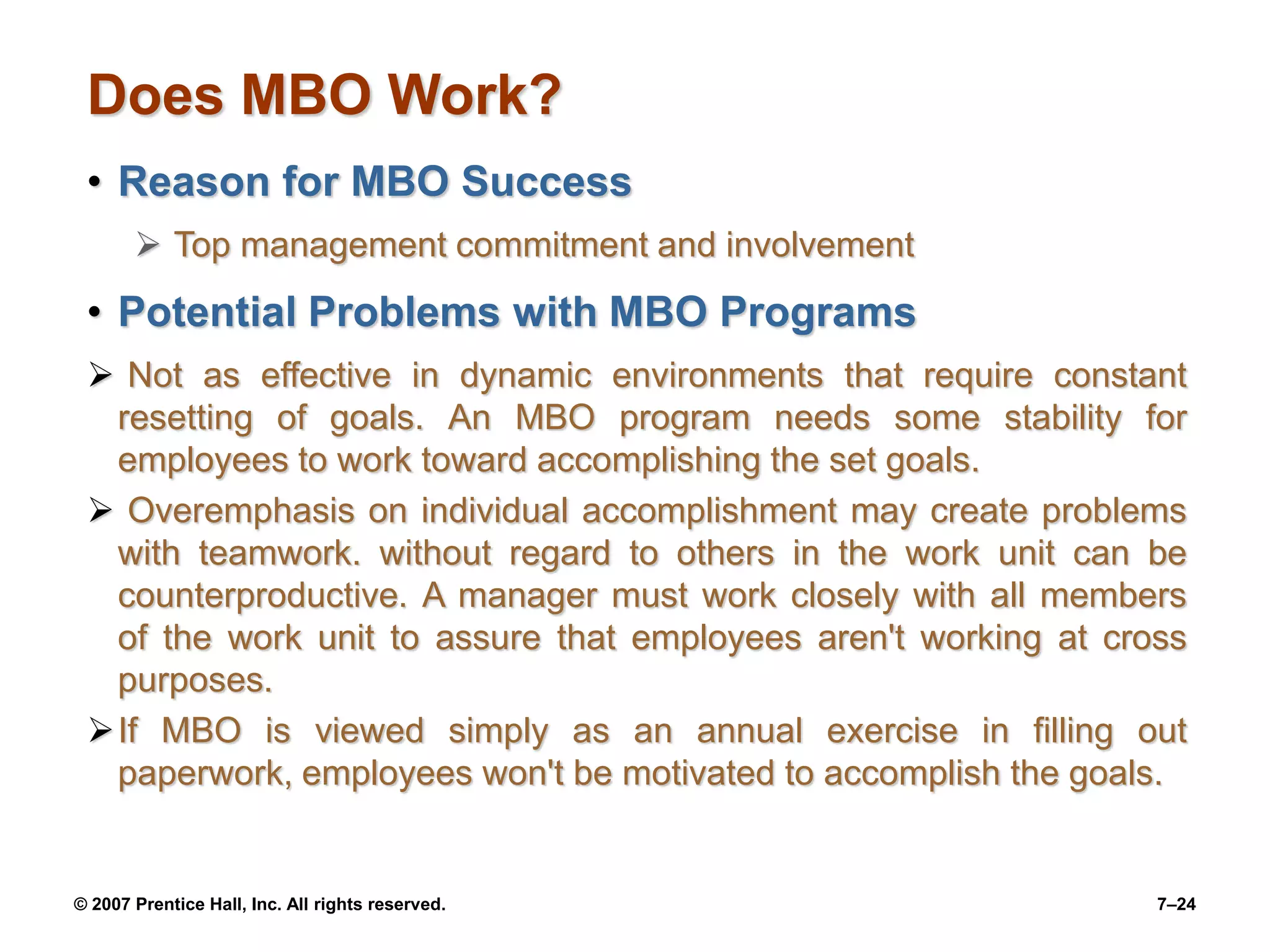 © 2007 Prentice Hall, Inc. All rights reserved. 7–24
Does MBO Work?
• Reason for MBO Success
 Top management commitment and involvement
• Potential Problems with MBO Programs
 Not as effective in dynamic environments that require constant
resetting of goals. An MBO program needs some stability for
employees to work toward accomplishing the set goals.
 Overemphasis on individual accomplishment may create problems
with teamwork. without regard to others in the work unit can be
counterproductive. A manager must work closely with all members
of the work unit to assure that employees aren't working at cross
purposes.
If MBO is viewed simply as an annual exercise in filling out
paperwork, employees won't be motivated to accomplish the goals.
 