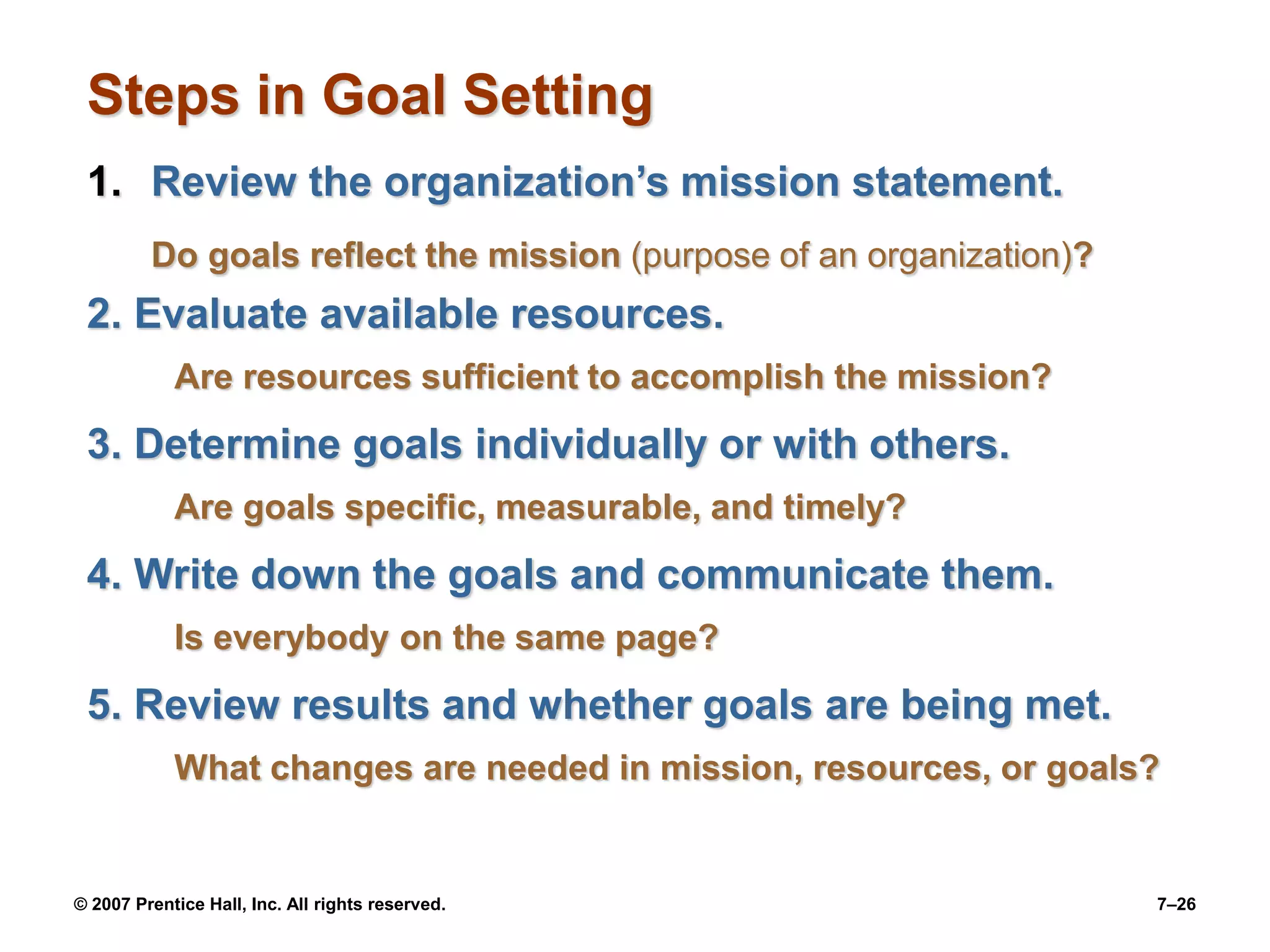 © 2007 Prentice Hall, Inc. All rights reserved. 7–26
Steps in Goal Setting
1. Review the organization’s mission statement.
Do goals reflect the mission (purpose of an organization)?
2. Evaluate available resources.
Are resources sufficient to accomplish the mission?
3. Determine goals individually or with others.
Are goals specific, measurable, and timely?
4. Write down the goals and communicate them.
Is everybody on the same page?
5. Review results and whether goals are being met.
What changes are needed in mission, resources, or goals?
 