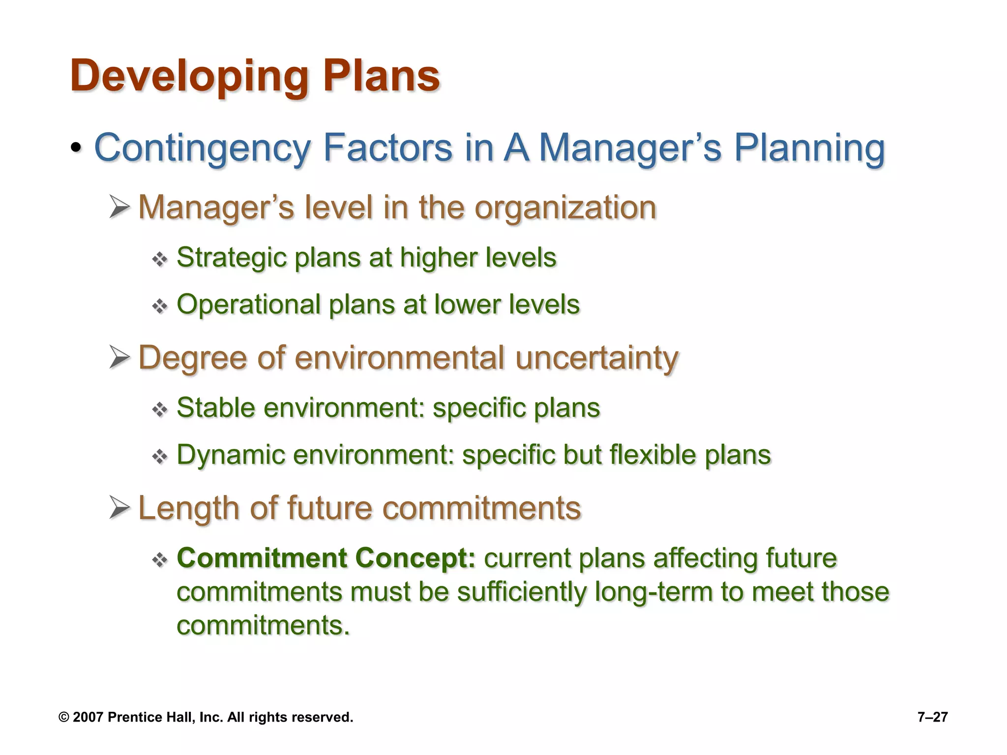 © 2007 Prentice Hall, Inc. All rights reserved. 7–27
Developing Plans
• Contingency Factors in A Manager’s Planning
Manager’s level in the organization
 Strategic plans at higher levels
 Operational plans at lower levels
Degree of environmental uncertainty
 Stable environment: specific plans
 Dynamic environment: specific but flexible plans
Length of future commitments
 Commitment Concept: current plans affecting future
commitments must be sufficiently long-term to meet those
commitments.
 