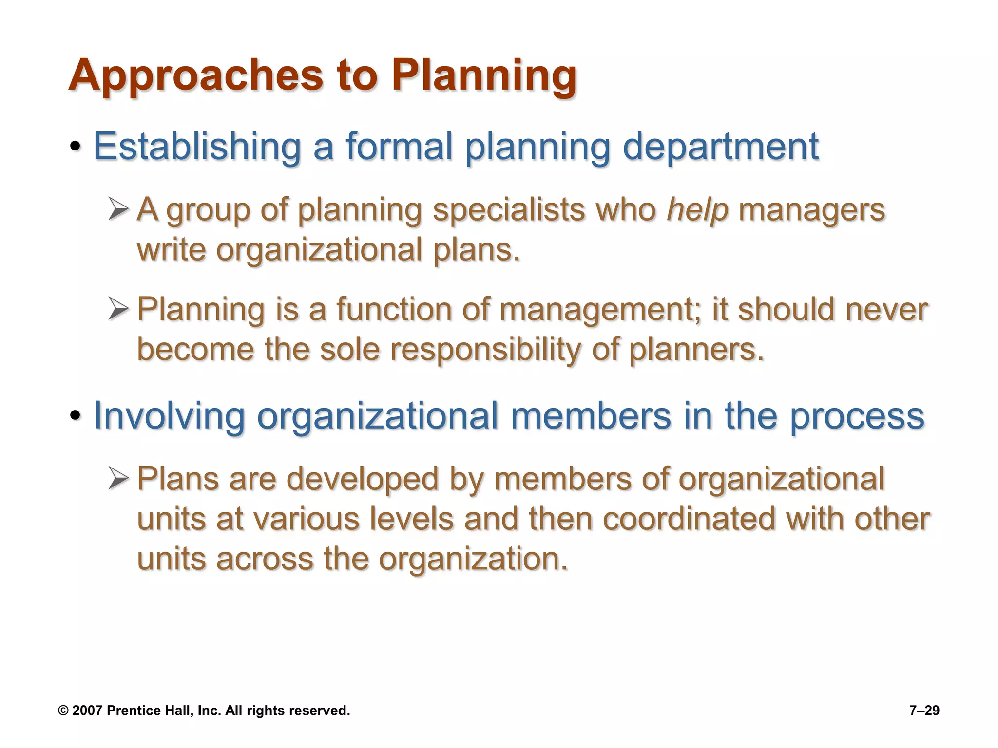 © 2007 Prentice Hall, Inc. All rights reserved. 7–29
Approaches to Planning
• Establishing a formal planning department
A group of planning specialists who help managers
write organizational plans.
Planning is a function of management; it should never
become the sole responsibility of planners.
• Involving organizational members in the process
Plans are developed by members of organizational
units at various levels and then coordinated with other
units across the organization.
 
