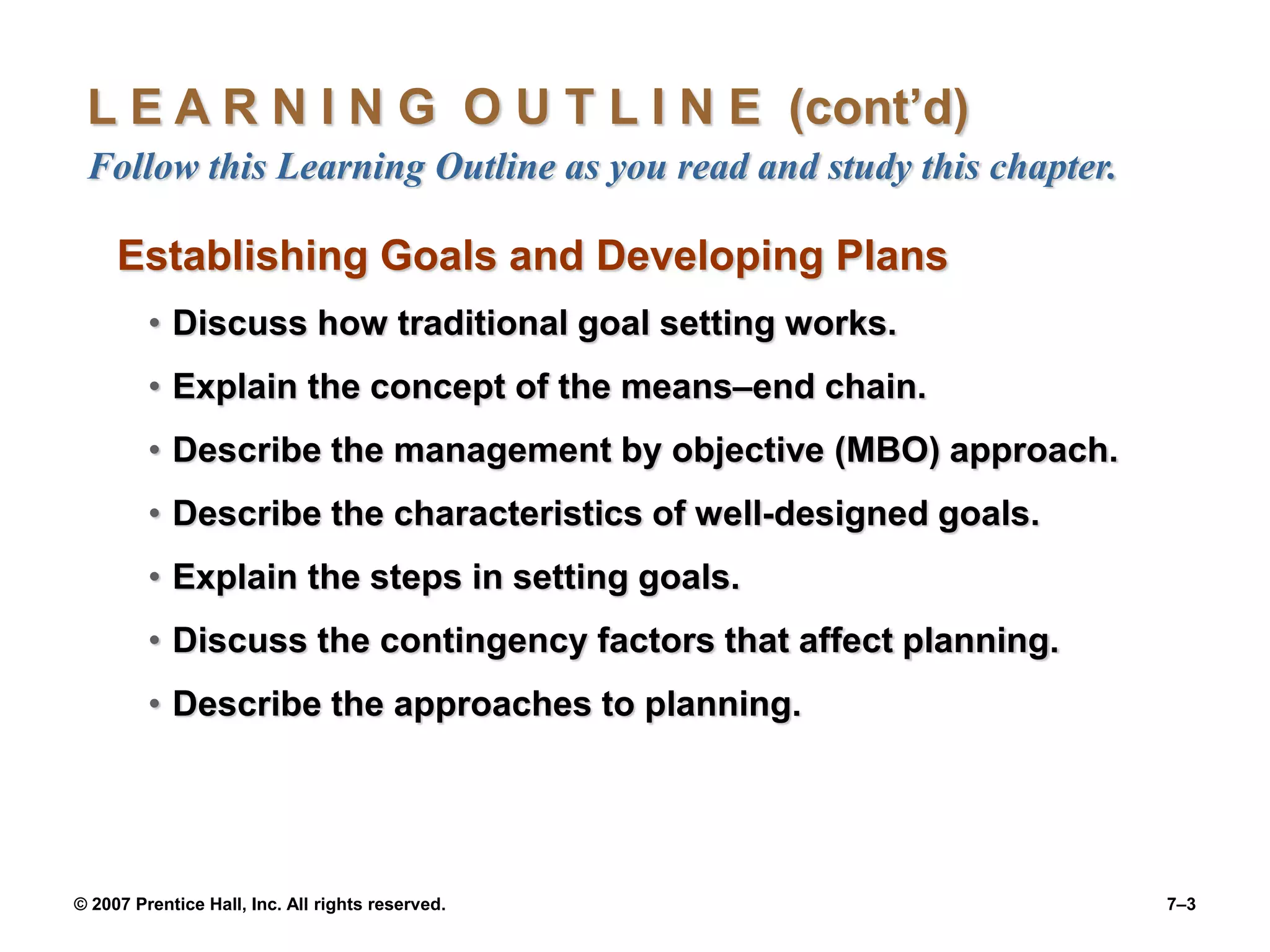 © 2007 Prentice Hall, Inc. All rights reserved. 7–3
L E A R N I N G O U T L I N E (cont’d)
Follow this Learning Outline as you read and study this chapter.
Establishing Goals and Developing Plans
• Discuss how traditional goal setting works.
• Explain the concept of the means–end chain.
• Describe the management by objective (MBO) approach.
• Describe the characteristics of well-designed goals.
• Explain the steps in setting goals.
• Discuss the contingency factors that affect planning.
• Describe the approaches to planning.
 