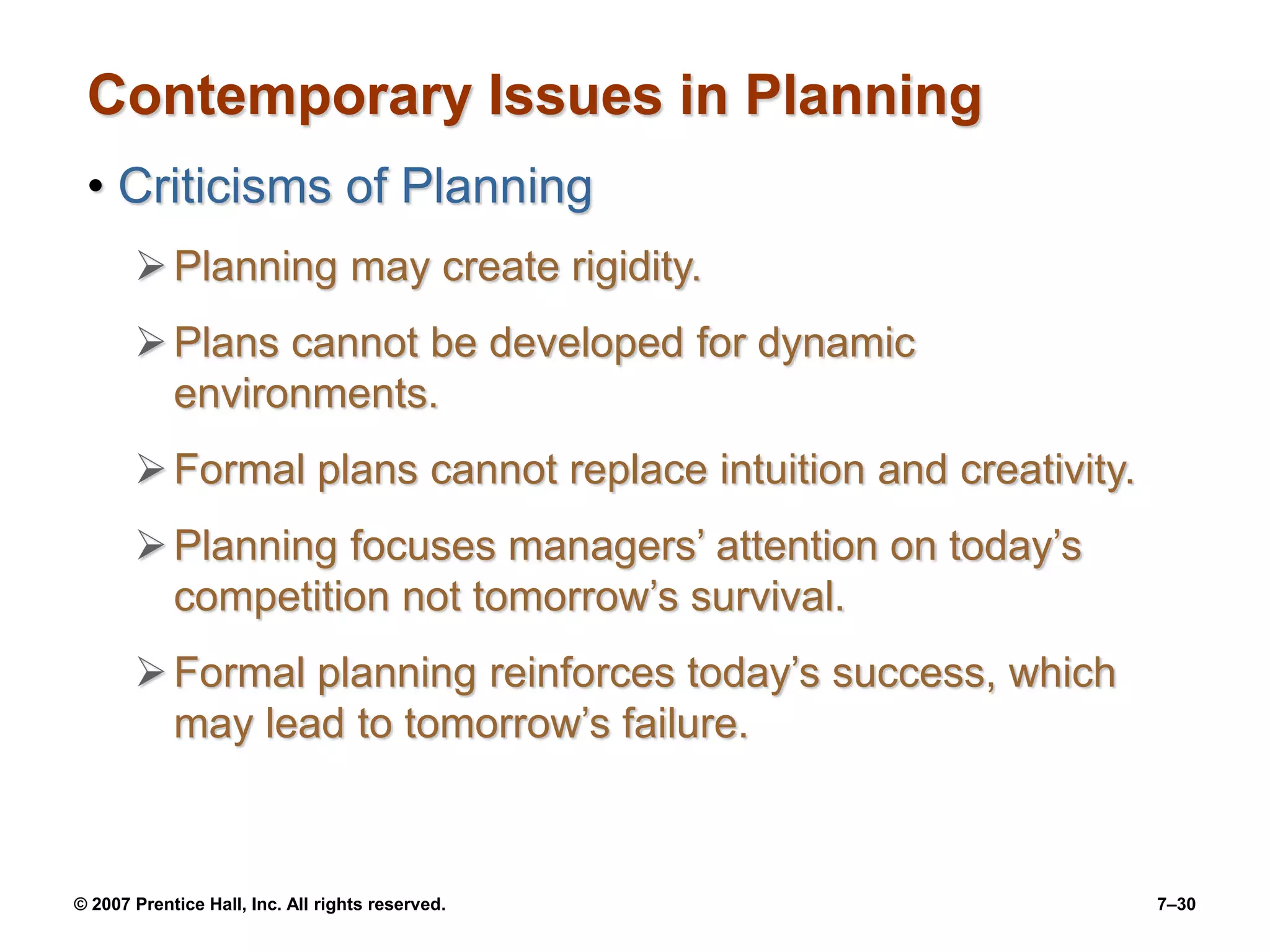 © 2007 Prentice Hall, Inc. All rights reserved. 7–30
Contemporary Issues in Planning
• Criticisms of Planning
Planning may create rigidity.
Plans cannot be developed for dynamic
environments.
Formal plans cannot replace intuition and creativity.
Planning focuses managers’ attention on today’s
competition not tomorrow’s survival.
Formal planning reinforces today’s success, which
may lead to tomorrow’s failure.
 