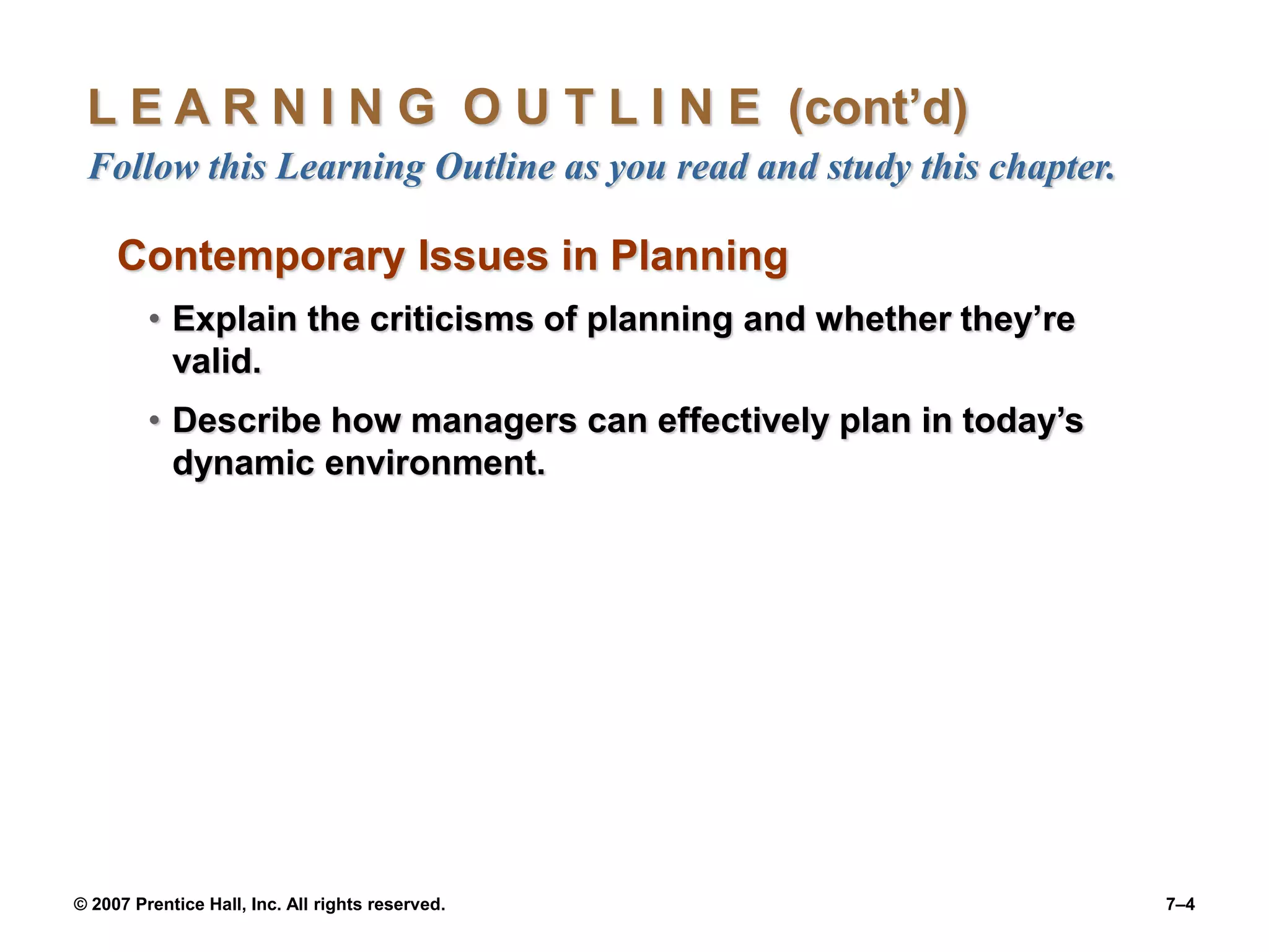 © 2007 Prentice Hall, Inc. All rights reserved. 7–4
L E A R N I N G O U T L I N E (cont’d)
Follow this Learning Outline as you read and study this chapter.
Contemporary Issues in Planning
• Explain the criticisms of planning and whether they’re
valid.
• Describe how managers can effectively plan in today’s
dynamic environment.
 