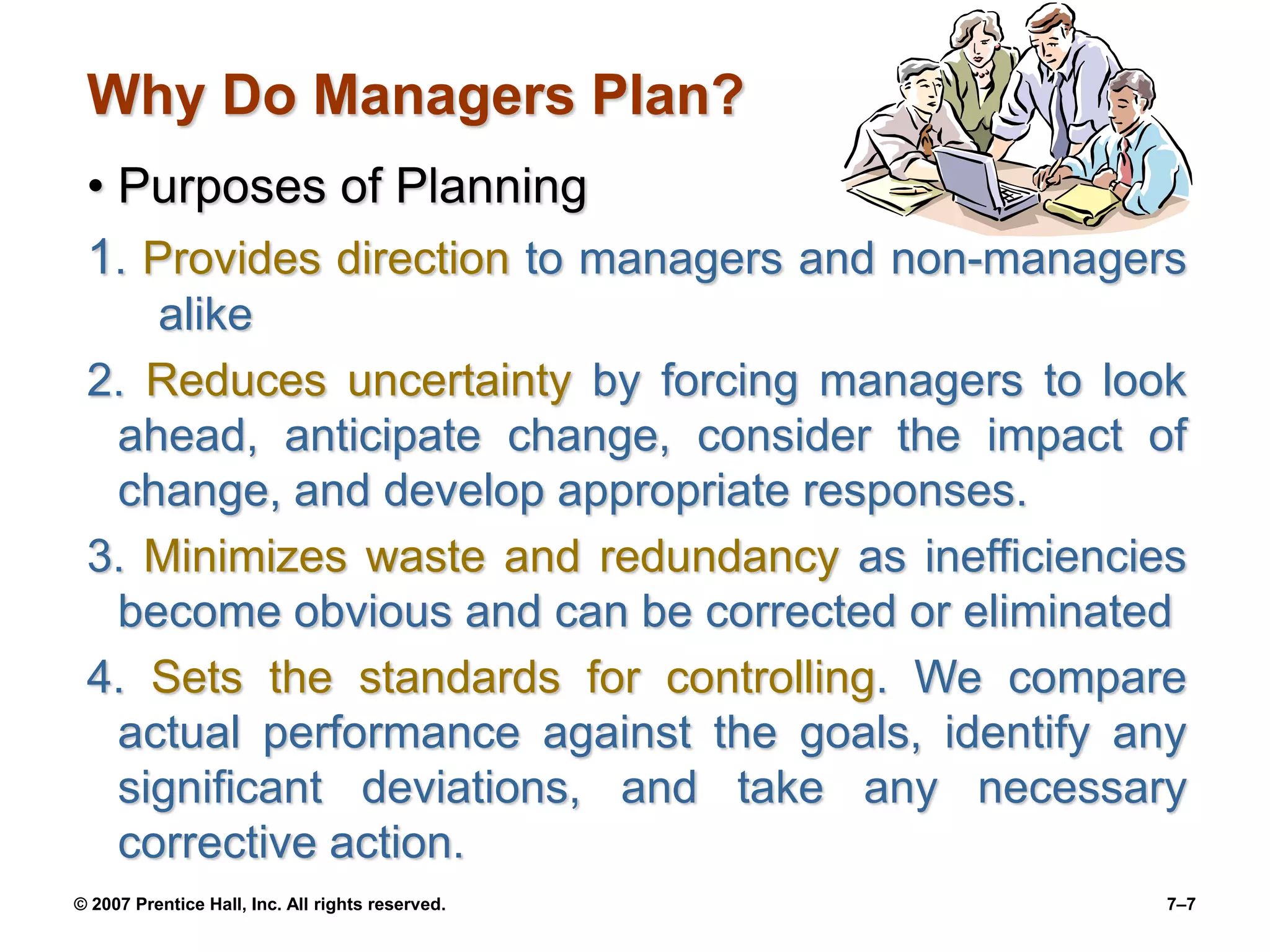 © 2007 Prentice Hall, Inc. All rights reserved. 7–7
Why Do Managers Plan?
• Purposes of Planning
1. Provides direction to managers and non-managers
alike
2. Reduces uncertainty by forcing managers to look
ahead, anticipate change, consider the impact of
change, and develop appropriate responses.
3. Minimizes waste and redundancy as inefficiencies
become obvious and can be corrected or eliminated
4. Sets the standards for controlling. We compare
actual performance against the goals, identify any
significant deviations, and take any necessary
corrective action.
 