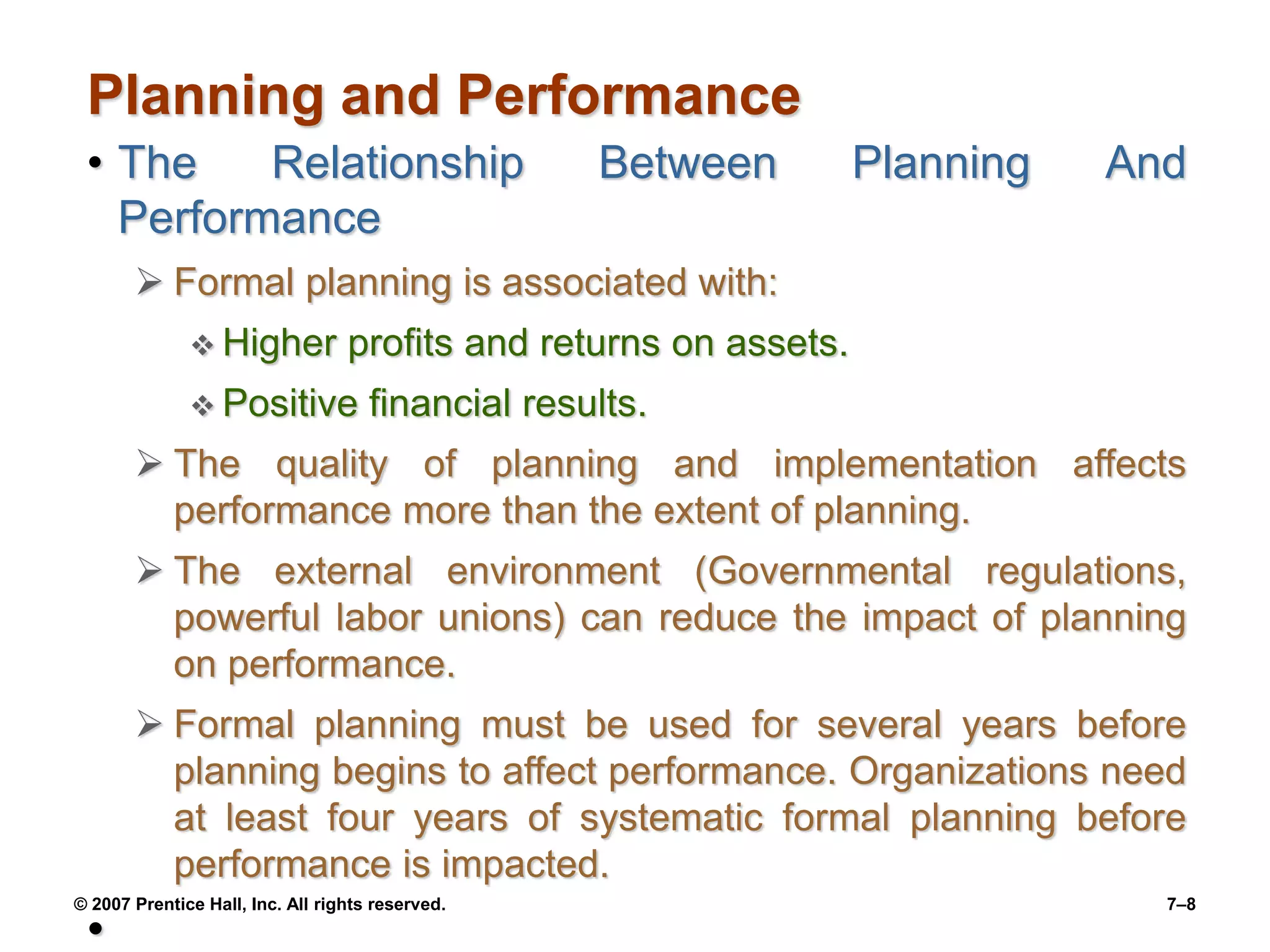 © 2007 Prentice Hall, Inc. All rights reserved. 7–8
Planning and Performance
• The Relationship Between Planning And
Performance
 Formal planning is associated with:
 Higher profits and returns on assets.
 Positive financial results.
 The quality of planning and implementation affects
performance more than the extent of planning.
 The external environment (Governmental regulations,
powerful labor unions) can reduce the impact of planning
on performance.
 Formal planning must be used for several years before
planning begins to affect performance. Organizations need
at least four years of systematic formal planning before
performance is impacted.
•
 