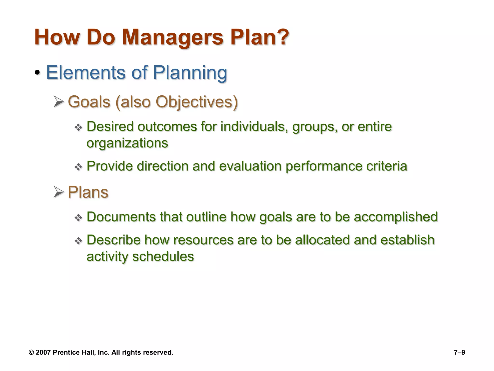 © 2007 Prentice Hall, Inc. All rights reserved. 7–9
How Do Managers Plan?
• Elements of Planning
Goals (also Objectives)
 Desired outcomes for individuals, groups, or entire
organizations
 Provide direction and evaluation performance criteria
Plans
 Documents that outline how goals are to be accomplished
 Describe how resources are to be allocated and establish
activity schedules
 
