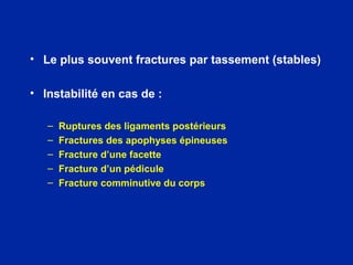 • Le plus souvent fractures par tassement (stables)
• Instabilité en cas de :
– Ruptures des ligaments postérieurs
– Fractures des apophyses épineuses
– Fracture d’une facette
– Fracture d’un pédicule
– Fracture comminutive du corps
 