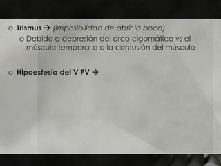 o Trismus  (imposibilidad de abrir la boca)
   o Debido a depresión del arco cigomático vs el
      músculo temporal o a la contusión del músculo


o Hipoestesia del V PV 
 
