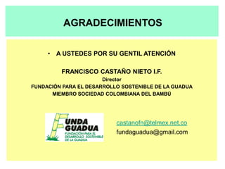 AGRADECIMIENTOS

     • A USTEDES POR SU GENTIL ATENCIÓN

         FRANCISCO CASTAÑO NIETO I.F.
                       Director
FUNDACIÓN PARA EL DESARROLLO SOSTENIBLE DE LA GUADUA
      MIEMBRO SOCIEDAD COLOMBIANA DEL BAMBÚ




                           castanofn@telmex.net.co
                           fundaguadua@gmail.com
 