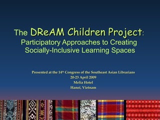The   DReAM Children Project :  Participatory Approaches to Creating  Socially-Inclusive Learning Spaces Presented at the 14 th  Congress of the Southeast Asian Librarians 20-23 April 2009 Melia Hotel Hanoi, Vietnam 