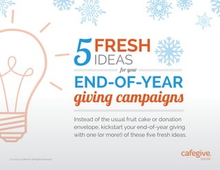 5

FRESH
IDEAS

/////////////////////////////////////////

for your /////////////////////////////////////////

END-OF-YEAR
giving campaigns
////////////////////////////////////////////////////////////////////////////////////////////////////////

Instead of the usual fruit cake or donation
envelope, kickstart your end-of-year giving
with one (or more!) of these five fresh ideas.

©
 2009-13 CafeGive, All Rights Reserved.

 