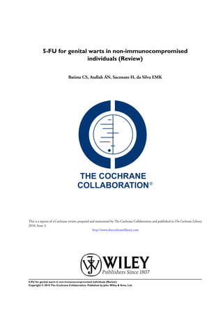 5-FU for genital warts in non-immunocompromised
                           individuals (Review)


                               Batista CS, Atallah ÁN, Saconato H, da Silva EMK




This is a reprint of a Cochrane review, prepared and maintained by The Cochrane Collaboration and published in The Cochrane Library
2010, Issue 4
                                                   http://www.thecochranelibrary.com




5-FU for genital warts in non-immunocompromised individuals (Review)
Copyright © 2010 The Cochrane Collaboration. Published by John Wiley & Sons, Ltd.
 