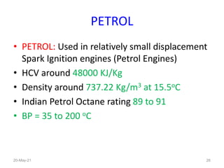 PETROL
• PETROL: Used in relatively small displacement
Spark Ignition engines (Petrol Engines)
• HCV around 48000 KJ/Kg
• Density around 737.22 Kg/m3 at 15.5oC
• Indian Petrol Octane rating 89 to 91
• BP = 35 to 200 oC
26
20-May-21
 