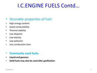 I.C.ENGINE FUELS Contd…
• Desirable properties of fuel:
• High energy content
• Good combustibility
• Thermal stability
• Low deposits
• Low toxicity
• Low pollution
• Less combustion time
• Commonly used fuels:
• Liquid and gaseous
• Solid fuels may also be used after gasification
20-May-21 3
 