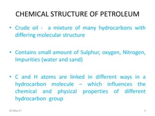CHEMICAL STRUCTURE OF PETROLEUM
• Crude oil - a mixture of many hydrocarbons with
differing molecular structure
• Contains small amount of Sulphur, oxygen, Nitrogen,
Impurities (water and sand)
• C and H atoms are linked in different ways in a
hydrocarbon molecule – which influences the
chemical and physical properties of different
hydrocarbon group
20-May-21 4
 