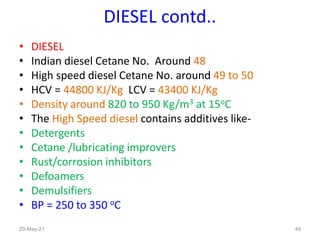 DIESEL contd..
• DIESEL
• Indian diesel Cetane No. Around 48
• High speed diesel Cetane No. around 49 to 50
• HCV = 44800 KJ/Kg LCV = 43400 KJ/Kg
• Density around 820 to 950 Kg/m3 at 15oC
• The High Speed diesel contains additives like-
• Detergents
• Cetane /lubricating improvers
• Rust/corrosion inhibitors
• Defoamers
• Demulsifiers
• BP = 250 to 350 oC
49
20-May-21
 