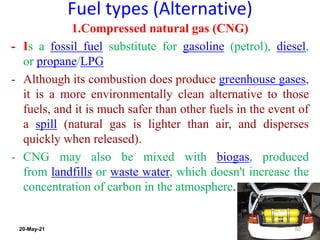 Fuel types (Alternative)
1.Compressed natural gas (CNG)
- Is a fossil fuel substitute for gasoline (petrol), diesel,
or propane/LPG
- Although its combustion does produce greenhouse gases,
it is a more environmentally clean alternative to those
fuels, and it is much safer than other fuels in the event of
a spill (natural gas is lighter than air, and disperses
quickly when released).
- CNG may also be mixed with biogas, produced
from landfills or waste water, which doesn't increase the
concentration of carbon in the atmosphere.
50
20-May-21
 