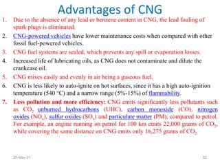 1. Due to the absence of any lead or benzene content in CNG, the lead fouling of
spark plugs is eliminated.
2. CNG-powered vehicles have lower maintenance costs when compared with other
fossil fuel-powered vehicles.
3. CNG fuel systems are sealed, which prevents any spill or evaporation losses.
4. Increased life of lubricating oils, as CNG does not contaminate and dilute the
crankcase oil.
5. CNG mixes easily and evenly in air being a gaseous fuel.
6. CNG is less likely to auto-ignite on hot surfaces, since it has a high auto-ignition
temperature (540 °C) and a narrow range (5%-15%) of flammability.
7. Less pollution and more efficiency: CNG emits significantly less pollutants such
as CO2 unburned hydrocarbons (UHC), carbon monoxide (CO), nitrogen
oxides (NOx), sulfur oxides (SOx) and particulate matter (PM), compared to petrol.
For example, an engine running on petrol for 100 km emits 22,000 grams of CO2,
while covering the same distance on CNG emits only 16,275 grams of CO2
Advantages of CNG
52
20-May-21
 
