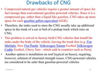 • Compressed natural gas vehicles require a greater amount of space for
fuel storage than conventional gasoline powered vehicles. Since it is a
compressed gas, rather than a liquid like gasoline, CNG takes up more
space for each gasoline gallon equivalent (GGE).
• Therefore, the tanks used to store the CNG usually take up additional
space in the trunk of a car or bed of a pickup truck which runs on
CNG.
• This problem is solved in factory-built CNG vehicles that install the
tanks under the body of the vehicle, leaving the trunk free (e.g. Fiat
Multipla, New Fiat Panda, Volkswagen Touran Ecofuel,Volkswagen
Caddy Ecofuel, Chevy Taxi - which sold in countries such as Peru).
• Another option is installation on roof (typical on buses), requiring,
however, solution of structural strength issues. CNG-powered vehicles
are considered to be safer than gasoline-powered vehicles
Drawbacks of CNG
53
20-May-21
 