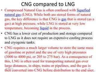 • Compressed Natural Gas is often confused with liquefied
natural gas (LNG). While both are stored forms of natural
gas, the key difference is that CNG is gas that is stored (as a
gas) at high pressure, while LNG is stored at very low
temperature, becoming liquid in the process.
• CNG has a lower cost of production and storage compared
to LNG as it does not require an expensive cooling process
and cryogenic tanks.
• CNG requires a much larger volume to store the same mass
of gasoline or petrol and the use of very high pressures
(3000 to 4000 psi, or 205 to 275 bar). As a consequence of
this, LNG is often used for transporting natural gas over
large distances, in ships, trains or pipelines, and the gas is
then converted into CNG before distribution to the end user.
CNG compared to LNG
54
20-May-21
 