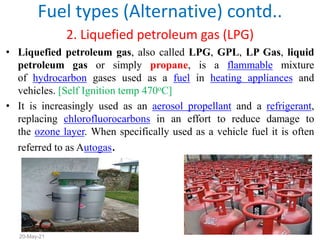 2. Liquefied petroleum gas (LPG)
• Liquefied petroleum gas, also called LPG, GPL, LP Gas, liquid
petroleum gas or simply propane, is a flammable mixture
of hydrocarbon gases used as a fuel in heating appliances and
vehicles. [Self Ignition temp 470oC]
• It is increasingly used as an aerosol propellant and a refrigerant,
replacing chlorofluorocarbons in an effort to reduce damage to
the ozone layer. When specifically used as a vehicle fuel it is often
referred to as Autogas.
Fuel types (Alternative) contd..
55
20-May-21
 