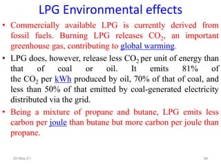 • Commercially available LPG is currently derived from
fossil fuels. Burning LPG releases CO2, an important
greenhouse gas, contributing to global warming.
• LPG does, however, release less CO2 per unit of energy than
that of coal or oil. It emits 81% of
the CO2 per kWh produced by oil, 70% of that of coal, and
less than 50% of that emitted by coal-generated electricity
distributed via the grid.
• Being a mixture of propane and butane, LPG emits less
carbon per joule than butane but more carbon per joule than
propane.
LPG Environmental effects
58
20-May-21
 